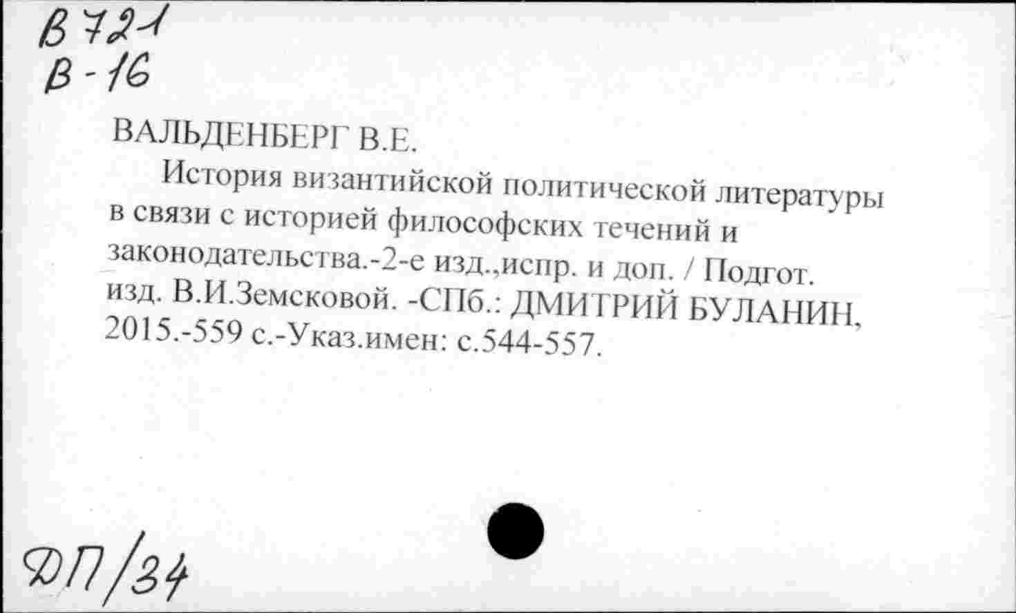 ﻿Ц-1&
ВАЛЬДЕНБЕРГ’ В.Е.
История византийской политической литературы в связи с историей философских течений и законодательства.-2-е изд.,искр. и доп. / Подгот. изд. В.И.Земсковой. -СПб.: ДМИТРИЙ БУЛАНИН. 2015.-559 с.-Указ.имен: с.544-557.
<Ы1/м